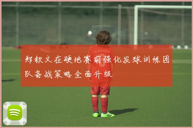 郑钦文在硬地赛前强化发球训练团队备战策略全面升级