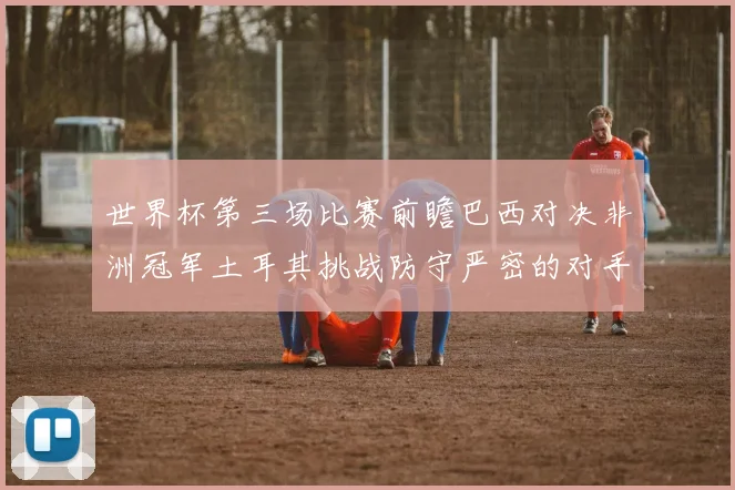 世界杯第三场比赛前瞻巴西对决非洲冠军土耳其挑战防守严密的对手