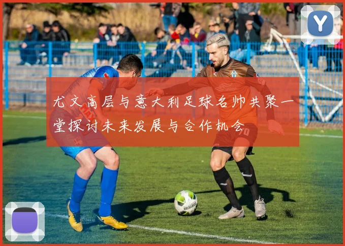 尤文高层与意大利足球名帅共聚一堂探讨未来发展与合作机会