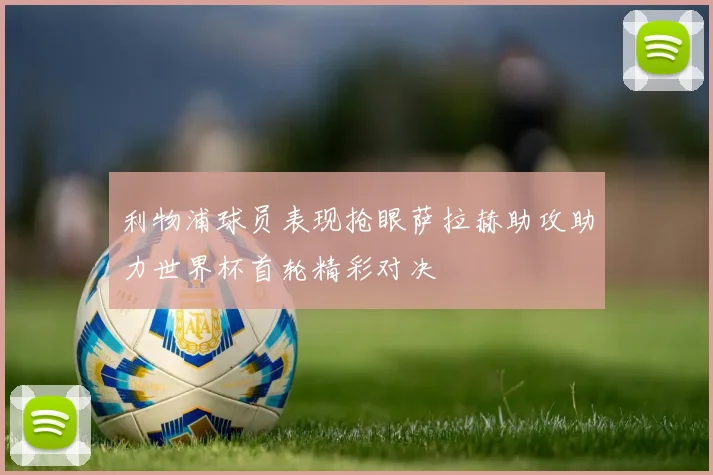 利物浦球员表现抢眼萨拉赫助攻助力世界杯首轮精彩对决