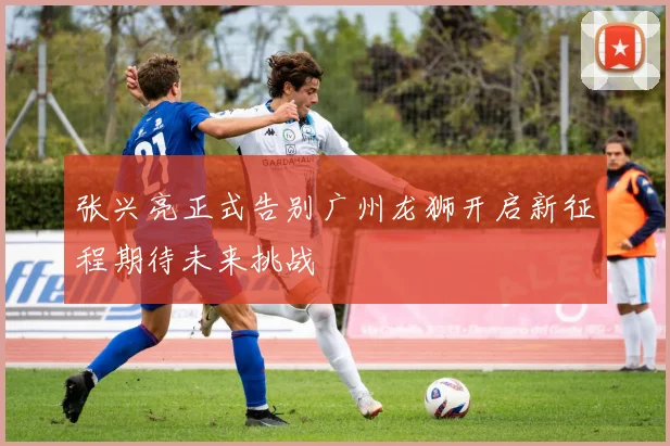 张兴亮正式告别广州龙狮开启新征程期待未来挑战